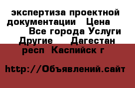 экспертиза проектной документации › Цена ­ 10 000 - Все города Услуги » Другие   . Дагестан респ.,Каспийск г.